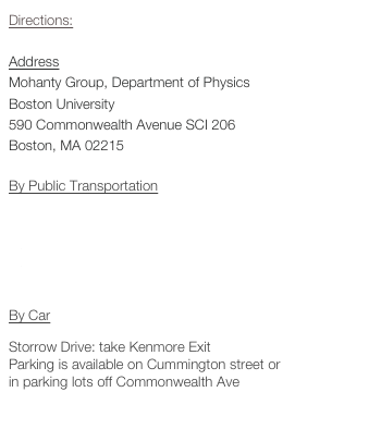Directions:
AddressMohanty Group, Department of PhysicsBoston University590 Commonwealth Avenue SCI 206Boston, MA 02215

By Public Transportation
MBTA:
Green-Line B, Blanford stop
Bus 57, Blanford Stop

By Car
Storrow Drive: take Kenmore Exit Parking is available on Cummington street or 
in parking lots off Commonwealth Ave